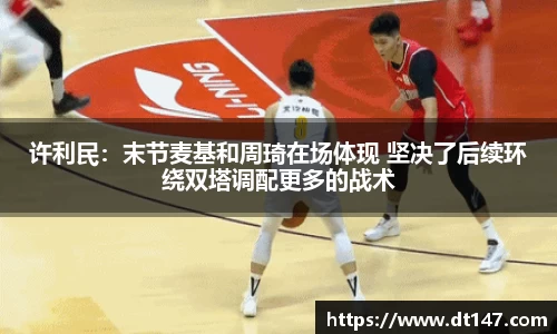 许利民：末节麦基和周琦在场体现 坚决了后续环绕双塔调配更多的战术